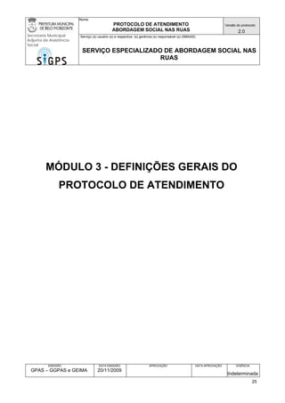 Nome: 
PROTOCOLO DE ATENDIMENTO 
ABORDAGEM SOCIAL NAS RUAS 
Versão do protocolo: 
2.0 
Secretaria Municipal 
Adjunta de Assistência 
Social 
Serviço (s) usuário (s) e respectiva (s) gerência (s) responsável (s) (SMAAS) 
SERVIÇO ESPECIALIZADO DE ABORDAGEM SOCIAL NAS 
RUAS 
EMISSÃO 
GPAS – GGPAS e GEIMA 
DATA EMISSÃO 
20/11/2009 
APROVAÇÃO 
DATA APROVAÇÃO 
VIGÊNCIA 
Indeterminada 
MÓDULO 3 - DEFINIÇÕES GERAIS DO PROTOCOLO DE ATENDIMENTO 
25 
 