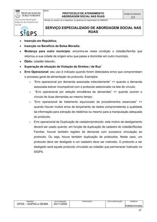 Nome: 
PROTOCOLO DE ATENDIMENTO 
ABORDAGEM SOCIAL NAS RUAS 
Versão do protocolo: 
2.0 
Secretaria Municipal 
Adjunta de Assistência 
Social 
Serviço (s) usuário (s) e respectiva (s) gerência (s) responsável (s) (SMAAS) 
SERVIÇO ESPECIALIZADO DE ABORDAGEM SOCIAL NAS 
RUAS 
EMISSÃO 
GPAS – GGPAS e GEIMA 
DATA EMISSÃO 
20/11/2009 
APROVAÇÃO 
DATA APROVAÇÃO 
VIGÊNCIA 
Indeterminada 
• Inserção em República; 
• Inserção no Benefício de Bolsa Moradia; 
• Mudança para outro município: encontra-se nesta condição o cidadão/família que retornou a sua cidade de origem e/ou que passa a domiciliar em outro município. 
• Óbito: cidadão falecido; 
• Superação de situação de Violação de Direitos / de Rua1 
• Erro Operacional: seu uso é indicado quando forem detectados erros que comprometam o processo geral de alimentação do protocolo. Exemplos: 
o “Erro operacional por demanda associada indevidamente” => quando a demanda associada estiver incompatível com o protocolo selecionado na tela de vínculo; 
o “Erro operacional por seleção simultânea de demandas” => quando ocorrer o vínculo de duas demandas ao mesmo tempo; 
o “Erro operacional de tratamento equivocado de procedimentos essenciais” => quando houver muitos erros de lançamento de dados comprometendo a qualidade da informação para extração de relatórios ou mesmo para a manipulação adequada do protocolo. 
o Erro operacional de Duplicação de cadastro/protocolo: este motivo de desligamento deverá ser usado quando, em função de duplicação de cadastro do cidadão/Núcleo Familiar, houver também registro de demanda com sucessiva vinculação ao protocolo. Ou seja, houve também duplicação de protocolos. Neste caso, um protocolo deve ser desligado e um cadastro deve ser inativado. O protocolo a ser desligado será aquele protocolo vinculado ao cidadão que permanecer inativado no SIGPS. 
27 
 
