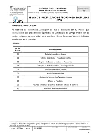Nome: 
PROTOCOLO DE ATENDIMENTO 
ABORDAGEM SOCIAL NAS RUAS 
Versão do protocolo: 
2.0 
Secretaria Municipal 
Adjunta de Assistência 
Social 
Serviço (s) usuário (s) e respectiva (s) gerência (s) responsável (s) (SMAAS) 
SERVIÇO ESPECIALIZADO DE ABORDAGEM SOCIAL NAS 
RUAS 
EMISSÃO 
GPAS – GGPAS e GEIMA 
DATA EMISSÃO 
20/11/2009 
APROVAÇÃO 
DATA APROVAÇÃO 
VIGÊNCIA 
Indeterminada 
7. PASSOS DO PROTOCOLO 
O Protocolo de Atendimento Abordagem de Rua é constituído por 10 Passos que correspondem aos procedimentos apontados na Metodologia do Serviço. Podem ser de caráter obrigatório ou não e podem variar quanto ao número de campos, conforme indicados na tela para a sua execução. 
São eles: 
Nº. do Passo 
Nome do Passo 
01 
Data da inserção no Serviço 
02 
Histórico do Cidadão - Relação com a Rua 
03 
Registro de Dados de Medida ou Requisição 
04 
Situação de Trabalho na Rua - População adulta 
05 
Histórico da Relação familiar 
06 
Registro de Atividades 
07 
Registro de Informações Extra-Atendimento 
08 
Ofícios ou Relatórios 
09 
Reunião com órgão de defesa de direitos e Rede de Serviços 
10 
Avaliação do acompanhamento 
1 Redação do Motivo de Desligamento igual à que aparece no SIGPS. Na metodologia do serviço o motivo referido é Superação da Situação de Rua. 
28 
 