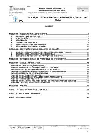 Nome: 
PROTOCOLO DE ATENDIMENTO 
ABORDAGEM SOCIAL NAS RUAS 
Versão do protocolo: 
2.0 
Secretaria Municipal 
Adjunta de Assistência 
Social 
Serviço (s) usuário (s) e respectiva (s) gerência (s) responsável (s) (SMAAS) 
SERVIÇO ESPECIALIZADO DE ABORDAGEM SOCIAL NAS 
RUAS 
EMISSÃO 
GPAS – GGPAS e GEIMA 
DATA EMISSÃO 
20/11/2009 
APROVAÇÃO 
DATA APROVAÇÃO 
VIGÊNCIA 
Indeterminada 
SUMÁRIO 
MÓDULO 1 - REGULAMENTAÇÃO DO SERVIÇO..................................................................................................4 
1. CONCEITUAÇÃO DO SERVIÇO..................................................................................................................5 
2. PÚBLICO-ALVO..............................................................................................................................................5 
3. NORMATIVAS.................................................................................................................................................5 
4. DIRETRIZES E PRINCÍPIOS.........................................................................................................................8 
5. PROCEDIMENTOS METODOLÓGICOS..................................................................................................10 
6. RESPONSABILIDADE INSTITUCIONAL..................................................................................................11 
MÓDULO 2 - ORIENTAÇÕES PARA O CADASTRO DO CIDADÃO..................................................................17 
1. ORIENTAÇÕES PARA REGISTRO DO ENDEREÇO E NÚCLEO FAMILIAR....................................18 
2. ORIENTAÇÕES PARA REGISTRO DE DEMANDAS.............................................................................21 
3. DESLIGAMENTO DO SERVIÇO/INATIVAÇÃO DE CADASTRO.........................................................22 
MÓDULO 3 - DEFINIÇÕES GERAIS DO PROTOCOLO DE ATENDIMENTO..................................................25 
MÓDULO 4 - EXECUÇÃO DOS PASSOS................................................................................................................32 
PASSO 1 - DATA DE INSERÇÃO NO SERVIÇO.................................................................................................33 
PASSO 2 - HISTÓRICO DO CIDADÃO – RELAÇÃO COM A RUA...................................................................35 
PASSO 3 - REGISTRO DE DADOS DE MEDIDA OU REQUISIÇÃO................................................................39 
PASSO 4 - SITUAÇÃO DE TRABALHO NA RUA – POPULAÇÃO ADULTA.................................................43 
PASSO 5 - HISTÓRICO DA RELAÇÃO FAMILIAR.............................................................................................47 
PASSO 6 - REGISTRO DE ATIVIDADES..............................................................................................................51 
PASSO 7 - REGISTRO DE INFORMAÇÕES EXTRA-ATENDIMENTO...........................................................57 
PASSO 8 - OFÍCIOS E/OU RELATÓRIOS............................................................................................................60 
PASSO 9 - REUNIÃO COM ÓRGÃO DE DEFESA DE DIREITOS E REDE DE SERVIÇOS.........................63 
PASSO 10 - AVALIAÇÃO DO ACOMPANHAMENTO........................................................................................67 
MÓDULO 5 – ANEXOS................................................................................................................................................70 
ANEXO I - CÓDIGO DE DOMICÍLIOS COLETIVOS...............................................................................................71 
ANEXO II - CONCEITOS E DEFINIÇÕES................................................................................................................72 
ANEXO III - FORMULÁRIOS......................................................................................................................................82 
3 
 