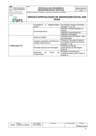 Nome: 
PROTOCOLO DE ATENDIMENTO 
ABORDAGEM SOCIAL NAS RUAS 
Versão do protocolo: 
2.0 
Secretaria Municipal 
Adjunta de Assistência 
Social 
Serviço (s) usuário (s) e respectiva (s) gerência (s) responsável (s) (SMAAS) 
SERVIÇO ESPECIALIZADO DE ABORDAGEM SOCIAL NAS 
RUAS 
EMISSÃO 
GPAS – GGPAS e GEIMA 
DATA EMISSÃO 
20/11/2009 
APROVAÇÃO 
DATA APROVAÇÃO 
VIGÊNCIA 
Indeterminada 
mendicância e trabalho-infanto juvenil 
do Cidadão Violação de Direitos – Campos 11, 23, 26 
USC055: Interface Registro do Vínculo 
USC042: Encaminhamento 
Encaminhamentos 
USC045: Orientações 
Idade do cidadão 
USC058:Censo BH Social – data de nascimento 
Violação constatada mendicância e trabalho infanto-juvenil 
Protocolo Transversal Cadastro do Cidadão Violação de Direitos – Campos 11, 26 
Atividade realizada de abordagem 
Protocolo do Serviço Especializado de Abordagem. Passo 8 
7. Reiteração (%) 
Assinatura do Termo de Compromisso 
Protocolo Transversal de Trabalho Infanto-juvenil. Passo 5; Campo, 8 
31 
 