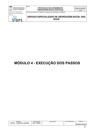 Nome: 
PROTOCOLO DE ATENDIMENTO 
ABORDAGEM SOCIAL NAS RUAS 
Versão do protocolo: 
2.0 
Secretaria Municipal 
Adjunta de Assistência 
Social 
Serviço (s) usuário (s) e respectiva (s) gerência (s) responsável (s) (SMAAS) 
SERVIÇO ESPECIALIZADO DE ABORDAGEM SOCIAL NAS 
RUAS 
EMISSÃO 
GPAS – GGPAS e GEIMA 
DATA EMISSÃO 
20/11/2009 
APROVAÇÃO 
DATA APROVAÇÃO 
VIGÊNCIA 
Indeterminada 
MÓDULO 4 - EXECUÇÃO DOS PASSOS 
32 
 