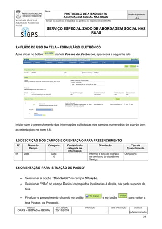 Nome: 
PROTOCOLO DE ATENDIMENTO 
ABORDAGEM SOCIAL NAS RUAS 
Versão do protocolo: 
2.0 
Secretaria Municipal 
Adjunta de Assistência 
Social 
Serviço (s) usuário (s) e respectiva (s) gerência (s) responsável (s) (SMAAS) 
SERVIÇO ESPECIALIZADO DE ABORDAGEM SOCIAL NAS 
RUAS 
EMISSÃO 
GPAS – GGPAS e GEIMA 
DATA EMISSÃO 
20/11/2009 
APROVAÇÃO 
DATA APROVAÇÃO 
VIGÊNCIA 
Indeterminada 
1.4 FLUXO DE USO DA TELA – FORMULÁRIO ELETRÔNICO 
Após clicar no botão na tela Passos do Protocolo, aparecerá a seguinte tela: 
Iniciar com o preenchimento das informações solicitadas nos campos numerados de acordo com as orientações no item 1.5. 
1.5 DESCRIÇÃO DOS CAMPOS E ORIENTAÇÃO PARA PREEENCHIMENTO 
Nº 
Nome do Campo 
Categoria 
Conteúdo da categoria de informação 
Orientação 
Tipo de Preenchimento 
01 
Data 
Data 
10 
Informar a data de inserção da família ou do cidadão no Serviço. 
Obrigatório 
1.6 ORIENTAÇÃO PARA ‘SITUAÇÃO DO PASSO’ 
• Selecionar a opção “Concluído” no campo Situação. 
• Selecionar “Não” no campo Dados Incompletos localizadas à direita, na parte superior da tela. 
• Finalizar o procedimento clicando no botão e no botão para voltar a tela Passos do Protocolo. 
34 
 
