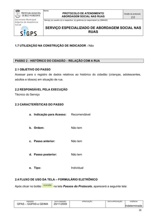 Nome: 
PROTOCOLO DE ATENDIMENTO 
ABORDAGEM SOCIAL NAS RUAS 
Versão do protocolo: 
2.0 
Secretaria Municipal 
Adjunta de Assistência 
Social 
Serviço (s) usuário (s) e respectiva (s) gerência (s) responsável (s) (SMAAS) 
SERVIÇO ESPECIALIZADO DE ABORDAGEM SOCIAL NAS 
RUAS 
EMISSÃO 
GPAS – GGPAS e GEIMA 
DATA EMISSÃO 
20/11/2009 
APROVAÇÃO 
DATA APROVAÇÃO 
VIGÊNCIA 
Indeterminada 
1.7 UTILIZAÇÃO NA CONSTRUÇÃO DE INDICADOR : Não 
PASSO 2 - HISTÓRICO DO CIDADÃO – RELAÇÃO COM A RUA 
2.1 OBJETIVO DO PASSO 
Acessar para o registro de dados relativos ao histórico do cidadão (crianças, adolescentes, adultos e idosos) em situação de rua. 
2.2 RESPONSÁVEL PELA EXECUÇÃO 
Técnico do Serviço 
2.3 CARACTERÍSTICAS DO PASSO 
a. Indicação para Acesso: Recomendável 
b. Ordem: Não tem 
c. Passo anterior: Não tem 
d. Passo posterior: Não tem 
e. Tipo: Individual 
2.4 FLUXO DE USO DA TELA – FORMULÁRIO ELETRÔNICO 
Após clicar no botão na tela Passos do Protocolo, aparecerá a seguinte tela: 
35 
 