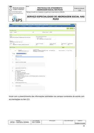 Nome: 
PROTOCOLO DE ATENDIMENTO 
ABORDAGEM SOCIAL NAS RUAS 
Versão do protocolo: 
2.0 
Secretaria Municipal 
Adjunta de Assistência 
Social 
Serviço (s) usuário (s) e respectiva (s) gerência (s) responsável (s) (SMAAS) 
SERVIÇO ESPECIALIZADO DE ABORDAGEM SOCIAL NAS 
RUAS 
EMISSÃO 
GPAS – GGPAS e GEIMA 
DATA EMISSÃO 
20/11/2009 
APROVAÇÃO 
DATA APROVAÇÃO 
VIGÊNCIA 
Indeterminada 
Iniciar com o preenchimento das informações solicitadas nos campos numerados de acordo com as orientações no item 2.5. 
36 
 