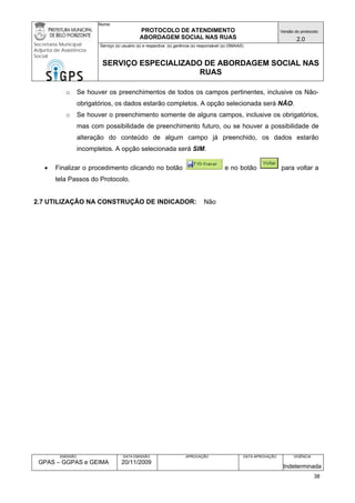 Nome: 
PROTOCOLO DE ATENDIMENTO 
ABORDAGEM SOCIAL NAS RUAS 
Versão do protocolo: 
2.0 
Secretaria Municipal 
Adjunta de Assistência 
Social 
Serviço (s) usuário (s) e respectiva (s) gerência (s) responsável (s) (SMAAS) 
SERVIÇO ESPECIALIZADO DE ABORDAGEM SOCIAL NAS 
RUAS 
EMISSÃO 
GPAS – GGPAS e GEIMA 
DATA EMISSÃO 
20/11/2009 
APROVAÇÃO 
DATA APROVAÇÃO 
VIGÊNCIA 
Indeterminada 
o Se houver os preenchimentos de todos os campos pertinentes, inclusive os Não- obrigatórios, os dados estarão completos. A opção selecionada será NÃO. 
o Se houver o preenchimento somente de alguns campos, inclusive os obrigatórios, mas com possibilidade de preenchimento futuro, ou se houver a possibilidade de alteração do conteúdo de algum campo já preenchido, os dados estarão incompletos. A opção selecionada será SIM. 
• Finalizar o procedimento clicando no botão e no botão para voltar a tela Passos do Protocolo. 
2.7 UTILIZAÇÃO NA CONSTRUÇÃO DE INDICADOR: Não 
38 
 