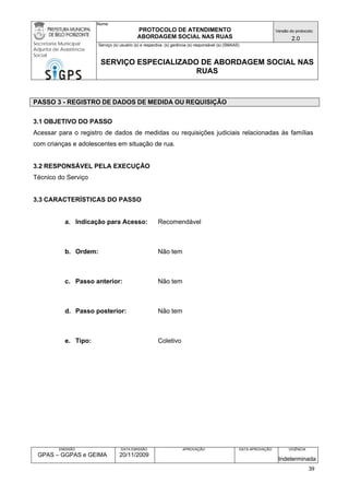 Nome: 
PROTOCOLO DE ATENDIMENTO 
ABORDAGEM SOCIAL NAS RUAS 
Versão do protocolo: 
2.0 
Secretaria Municipal 
Adjunta de Assistência 
Social 
Serviço (s) usuário (s) e respectiva (s) gerência (s) responsável (s) (SMAAS) 
SERVIÇO ESPECIALIZADO DE ABORDAGEM SOCIAL NAS 
RUAS 
EMISSÃO 
GPAS – GGPAS e GEIMA 
DATA EMISSÃO 
20/11/2009 
APROVAÇÃO 
DATA APROVAÇÃO 
VIGÊNCIA 
Indeterminada 
PASSO 3 - REGISTRO DE DADOS DE MEDIDA OU REQUISIÇÃO 
3.1 OBJETIVO DO PASSO 
Acessar para o registro de dados de medidas ou requisições judiciais relacionadas às famílias com crianças e adolescentes em situação de rua. 
3.2 RESPONSÁVEL PELA EXECUÇÃO 
Técnico do Serviço 
3.3 CARACTERÍSTICAS DO PASSO 
a. Indicação para Acesso: Recomendável 
b. Ordem: Não tem 
c. Passo anterior: Não tem 
d. Passo posterior: Não tem 
e. Tipo: Coletivo 
39 
 