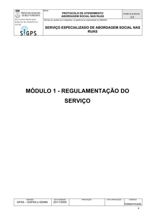 Nome: 
PROTOCOLO DE ATENDIMENTO 
ABORDAGEM SOCIAL NAS RUAS 
Versão do protocolo: 
2.0 
Secretaria Municipal 
Adjunta de Assistência 
Social 
Serviço (s) usuário (s) e respectiva (s) gerência (s) responsável (s) (SMAAS) 
SERVIÇO ESPECIALIZADO DE ABORDAGEM SOCIAL NAS 
RUAS 
EMISSÃO 
GPAS – GGPAS e GEIMA 
DATA EMISSÃO 
20/11/2009 
APROVAÇÃO 
DATA APROVAÇÃO 
VIGÊNCIA 
Indeterminada 
MÓDULO 1 - REGULAMENTAÇÃO DO SERVIÇO 
4 
 