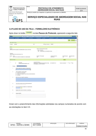 Nome: 
PROTOCOLO DE ATENDIMENTO 
ABORDAGEM SOCIAL NAS RUAS 
Versão do protocolo: 
2.0 
Secretaria Municipal 
Adjunta de Assistência 
Social 
Serviço (s) usuário (s) e respectiva (s) gerência (s) responsável (s) (SMAAS) 
SERVIÇO ESPECIALIZADO DE ABORDAGEM SOCIAL NAS 
RUAS 
EMISSÃO 
GPAS – GGPAS e GEIMA 
DATA EMISSÃO 
20/11/2009 
APROVAÇÃO 
DATA APROVAÇÃO 
VIGÊNCIA 
Indeterminada 
3.4 FLUXO DE USO DA TELA – FORMULÁRIO ELETRÔNICO 
Após clicar no botão na tela Passos do Protocolo, aparecerá a seguinte tela: 
Iniciar com o preenchimento das informações solicitadas nos campos numerados de acordo com as orientações no item 3.5. 
40 
 