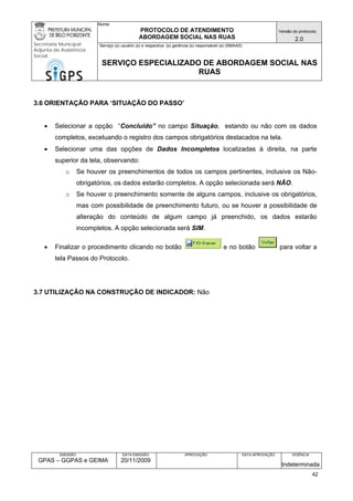 Nome: 
PROTOCOLO DE ATENDIMENTO 
ABORDAGEM SOCIAL NAS RUAS 
Versão do protocolo: 
2.0 
Secretaria Municipal 
Adjunta de Assistência 
Social 
Serviço (s) usuário (s) e respectiva (s) gerência (s) responsável (s) (SMAAS) 
SERVIÇO ESPECIALIZADO DE ABORDAGEM SOCIAL NAS 
RUAS 
EMISSÃO 
GPAS – GGPAS e GEIMA 
DATA EMISSÃO 
20/11/2009 
APROVAÇÃO 
DATA APROVAÇÃO 
VIGÊNCIA 
Indeterminada 
3.6 ORIENTAÇÃO PARA ‘SITUAÇÃO DO PASSO’ 
• Selecionar a opção “Concluído” no campo Situação, estando ou não com os dados completos, excetuando o registro dos campos obrigatórios destacados na tela. 
• Selecionar uma das opções de Dados Incompletos localizadas à direita, na parte superior da tela, observando: 
o Se houver os preenchimentos de todos os campos pertinentes, inclusive os Não- obrigatórios, os dados estarão completos. A opção selecionada será NÃO. 
o Se houver o preenchimento somente de alguns campos, inclusive os obrigatórios, mas com possibilidade de preenchimento futuro, ou se houver a possibilidade de alteração do conteúdo de algum campo já preenchido, os dados estarão incompletos. A opção selecionada será SIM. 
• Finalizar o procedimento clicando no botão e no botão para voltar a tela Passos do Protocolo. 
3.7 UTILIZAÇÃO NA CONSTRUÇÃO DE INDICADOR: Não 
42 
 