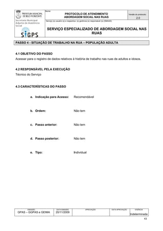 Nome: 
PROTOCOLO DE ATENDIMENTO 
ABORDAGEM SOCIAL NAS RUAS 
Versão do protocolo: 
2.0 
Secretaria Municipal 
Adjunta de Assistência 
Social 
Serviço (s) usuário (s) e respectiva (s) gerência (s) responsável (s) (SMAAS) 
SERVIÇO ESPECIALIZADO DE ABORDAGEM SOCIAL NAS 
RUAS 
EMISSÃO 
GPAS – GGPAS e GEIMA 
DATA EMISSÃO 
20/11/2009 
APROVAÇÃO 
DATA APROVAÇÃO 
VIGÊNCIA 
Indeterminada 
PASSO 4 - SITUAÇÃO DE TRABALHO NA RUA – POPULAÇÃO ADULTA 
4.1 OBJETIVO DO PASSO 
Acessar para o registro de dados relativos à história de trabalho nas ruas de adultos e idosos. 
4.2 RESPONSÁVEL PELA EXECUÇÃO 
Técnico do Serviço 
4.3 CARACTERÍSTICAS DO PASSO 
a. Indicação para Acesso: Recomendável 
b. Ordem: Não tem 
c. Passo anterior: Não tem 
d. Passo posterior: Não tem 
e. Tipo: Individual 
43 
 