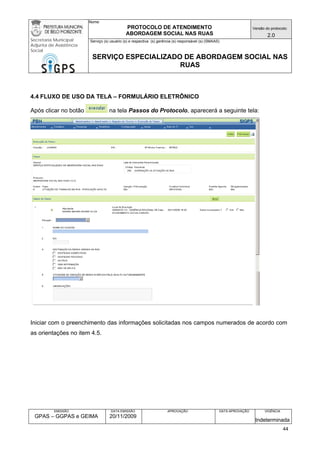 Nome: 
PROTOCOLO DE ATENDIMENTO 
ABORDAGEM SOCIAL NAS RUAS 
Versão do protocolo: 
2.0 
Secretaria Municipal 
Adjunta de Assistência 
Social 
Serviço (s) usuário (s) e respectiva (s) gerência (s) responsável (s) (SMAAS) 
SERVIÇO ESPECIALIZADO DE ABORDAGEM SOCIAL NAS 
RUAS 
EMISSÃO 
GPAS – GGPAS e GEIMA 
DATA EMISSÃO 
20/11/2009 
APROVAÇÃO 
DATA APROVAÇÃO 
VIGÊNCIA 
Indeterminada 
4.4 FLUXO DE USO DA TELA – FORMULÁRIO ELETRÔNICO 
Após clicar no botão na tela Passos do Protocolo, aparecerá a seguinte tela: 
Iniciar com o preenchimento das informações solicitadas nos campos numerados de acordo com as orientações no item 4.5. 
44 
 