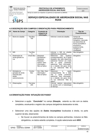 Nome: 
PROTOCOLO DE ATENDIMENTO 
ABORDAGEM SOCIAL NAS RUAS 
Versão do protocolo: 
2.0 
Secretaria Municipal 
Adjunta de Assistência 
Social 
Serviço (s) usuário (s) e respectiva (s) gerência (s) responsável (s) (SMAAS) 
SERVIÇO ESPECIALIZADO DE ABORDAGEM SOCIAL NAS 
RUAS 
EMISSÃO 
GPAS – GGPAS e GEIMA 
DATA EMISSÃO 
20/11/2009 
APROVAÇÃO 
DATA APROVAÇÃO 
VIGÊNCIA 
Indeterminada 
4.5 DESCRIÇÃO DOS CAMPOS E ORIENTAÇÃO PARA PREEENCHIMENTO 
Nº 
Nome do Campo 
Categoria 
Conteúdo da categoria de informação 
Orientação 
Tipo de Preenchimento 
1 
Nome do cidadão 
Text Box 
100 
Informar o nome do cidadão. 
Campo de preenchimento obrigatório, mas pode ser preenchido de forma incompleta e provisória e, posteriormente, corrigido ou completado. 
2 
NIS 
Text Box 
11 
Informar o NIS do cidadão (definitivo ou provisório). 
Não-obrigatório 
3 
Destinação da renda gerada na rua 
Check Box 
Despesas Domésticas / Despesas Pessoais / Outros / Sem Informação / Não se Aplica 
Selecionar a(s) opção(s) correspondente(s). Se a opção desejada não está disponível, selecionar “Outros”; se o dado não é ainda conhecido, selecionar “Sem informação”; se o cidadão não gerar renda na rua, selecionar “Não se aplica”. 
Obrigatório 
4 
Atividade de geração de renda exercida pelo adulto autonomamente 
Combo Box 
Sim / Não / Sem Informação / Não se Aplica 
Selecionar a opção correspondente. Se o dado não é ainda conhecido, selecionar “Sem informação”; se o cidadão não gerar renda na rua, selecionar “Não se aplica”.. 
Obrigatório 
5 
Observações 
Text área 
200 
Informar dado(s) relevante(s) de acordo com a metodologia do Serviço. 
Não-obrigatório 
4.6 ORIENTAÇÃO PARA ‘SITUAÇÃO DO PASSO’ 
• Selecionar a opção “Concluído” no campo Situação, estando ou não com os dados completos, excetuando o registro dos campos obrigatórios destacados na tela. 
• Selecionar uma das opções de Dados Incompletos localizadas à direita, na parte superior da tela, observando: 
o Se houver os preenchimentos de todos os campos pertinentes, inclusive os Não- obrigatórios, os dados estarão completos. A opção selecionada será NÃO. 
45 
 
