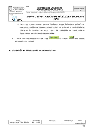 Nome: 
PROTOCOLO DE ATENDIMENTO 
ABORDAGEM SOCIAL NAS RUAS 
Versão do protocolo: 
2.0 
Secretaria Municipal 
Adjunta de Assistência 
Social 
Serviço (s) usuário (s) e respectiva (s) gerência (s) responsável (s) (SMAAS) 
SERVIÇO ESPECIALIZADO DE ABORDAGEM SOCIAL NAS 
RUAS 
EMISSÃO 
GPAS – GGPAS e GEIMA 
DATA EMISSÃO 
20/11/2009 
APROVAÇÃO 
DATA APROVAÇÃO 
VIGÊNCIA 
Indeterminada 
o Se houver o preenchimento somente de alguns campos, inclusive os obrigatórios, mas com possibilidade de preenchimento futuro, ou se houver a possibilidade de alteração do conteúdo de algum campo já preenchido, os dados estarão incompletos. A opção selecionada será SIM. 
• Finalizar o procedimento clicando no botão e no botão para voltar a tela Passos do Protocolo. 
4.7 UTILIZAÇÃO NA CONSTRUÇÃO DE INDICADOR: Não 
46 
 