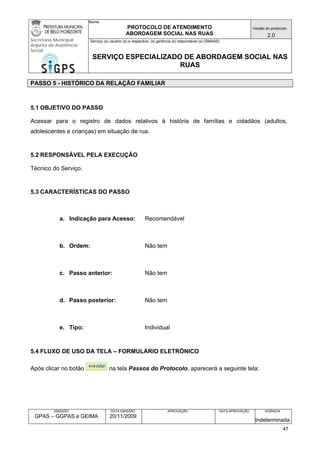 Nome: 
PROTOCOLO DE ATENDIMENTO 
ABORDAGEM SOCIAL NAS RUAS 
Versão do protocolo: 
2.0 
Secretaria Municipal 
Adjunta de Assistência 
Social 
Serviço (s) usuário (s) e respectiva (s) gerência (s) responsável (s) (SMAAS) 
SERVIÇO ESPECIALIZADO DE ABORDAGEM SOCIAL NAS 
RUAS 
EMISSÃO 
GPAS – GGPAS e GEIMA 
DATA EMISSÃO 
20/11/2009 
APROVAÇÃO 
DATA APROVAÇÃO 
VIGÊNCIA 
Indeterminada 
PASSO 5 - HISTÓRICO DA RELAÇÃO FAMILIAR 
5.1 OBJETIVO DO PASSO 
Acessar para o registro de dados relativos à história de famílias e cidadãos (adultos, adolescentes e crianças) em situação de rua. 
5.2 RESPONSÁVEL PELA EXECUÇÃO 
Técnico do Serviço. 
5.3 CARACTERÍSTICAS DO PASSO 
a. Indicação para Acesso: Recomendável 
b. Ordem: Não tem 
c. Passo anterior: Não tem 
d. Passo posterior: Não tem 
e. Tipo: Individual 
5.4 FLUXO DE USO DA TELA – FORMULÁRIO ELETRÔNICO 
Após clicar no botão na tela Passos do Protocolo, aparecerá a seguinte tela: 
47 
 