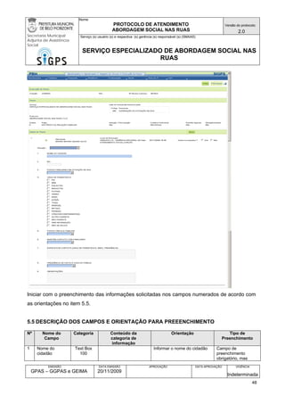 Nome: 
PROTOCOLO DE ATENDIMENTO 
ABORDAGEM SOCIAL NAS RUAS 
Versão do protocolo: 
2.0 
Secretaria Municipal 
Adjunta de Assistência 
Social 
Serviço (s) usuário (s) e respectiva (s) gerência (s) responsável (s) (SMAAS) 
SERVIÇO ESPECIALIZADO DE ABORDAGEM SOCIAL NAS 
RUAS 
EMISSÃO 
GPAS – GGPAS e GEIMA 
DATA EMISSÃO 
20/11/2009 
APROVAÇÃO 
DATA APROVAÇÃO 
VIGÊNCIA 
Indeterminada 
Iniciar com o preenchimento das informações solicitadas nos campos numerados de acordo com as orientações no item 5.5. 
5.5 DESCRIÇÃO DOS CAMPOS E ORIENTAÇÃO PARA PREEENCHIMENTO 
Nº 
Nome do Campo 
Categoria 
Conteúdo da categoria de informação 
Orientação 
Tipo de Preenchimento 
1 
Nome do cidadão 
Text Box 
100 
Informar o nome do cidadão 
Campo de preenchimento obrigatório, mas 
48 
 
