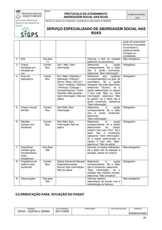 Nome: 
PROTOCOLO DE ATENDIMENTO 
ABORDAGEM SOCIAL NAS RUAS 
Versão do protocolo: 
2.0 
Secretaria Municipal 
Adjunta de Assistência 
Social 
Serviço (s) usuário (s) e respectiva (s) gerência (s) responsável (s) (SMAAS) 
SERVIÇO ESPECIALIZADO DE ABORDAGEM SOCIAL NAS 
RUAS 
EMISSÃO 
GPAS – GGPAS e GEIMA 
DATA EMISSÃO 
20/11/2009 
APROVAÇÃO 
DATA APROVAÇÃO 
VIGÊNCIA 
Indeterminada 
pode ser preenchido de forma incompleta e provisória e, posteriormente, corrigido ou completado. 
2 
NIS 
Text Box 
11 
Informar o NIS do cidadão (definitivo ou provisório). 
Não-obrigatório 
3 
Possui familiares em situação de rua 
Combo Box 
Sim / Não / Sem informação 
Selecionar a opção correspondente. Se o dado não é ainda conhecido, selecionar “Sem Informação”. 
Obrigatório 
4 
Grau de parentesco 
Check Box 
Pai / Mãe / Padrasto / Madrasta / Filho(a) / Genro / Nora / Avó (ô) / Tio(a) / Irmão(ã) / Neto(a) / Primo(a) / Cônjuge – Companheiro(a) / Outro Parente / Não parente / Sem informação / Não se aplica 
Selecionar a(s) opção(s) correspondente(s) ao grau de parentesco. Se a opção desejada não está disponível, selecionar “Outros”; se a opção selecionada no campo 3 tiver sido “Não” ou “Sem informação”, selecionar “Não se aplica”; se o dado não é ainda conhecido, selecionar “Sem Informação”. 
Obrigatório 
5 
Possui vínculo familiar 
Combo Box 
Sim/ Não/ Sem Informação 
Selecionar a opção correspondente. Se o dado não é ainda conhecido, selecionar 
“Sem Informação”. 
Obrigatório 
6 
Mantém contato com familiares 
Combo Box 
Sim/ Não/ Sem informação/ Não se aplica 
Selecionar a opção correspondente, se a opção selecionada no campo anterior tiver sido “Sim”. Se o dado não é conhecido, selecionar “Sem Informação”; se a opção selecionada no campo 5 tiver sido “Não”, selecionar “Não se aplica”. 
Obrigatório 
7 
Especificar contato (grau de parentesco, meio, freqüência) 
Text Área 
200 
Informar os dados solicitados. Se o dado não se adequar à situação, deixar em branco. 
Não-obrigatório 
8 
Freqüência de visita à casa da família 
Combo Box 
Diária/ Semanal/ Mensal/ Esporadicamente/ Nunca/ Sem informação / Não se aplica 
Selecionar a opção correspondente. Se o dado não é conhecido, selecionar 
“Sem informação”; se o cidadão não mantém contato, selecionar “Não se aplica”. 
Obrigatório 
9 
Observações 
Text área 
200 
Informar dado(s) 
relevante(s) de acordo com a metodologia do Serviço. 
Não-obrigatório 
5.6 ORIENTAÇÃO PARA ‘SITUAÇÃO DO PASSO’ 
49 
 