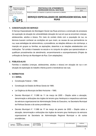 Nome: 
PROTOCOLO DE ATENDIMENTO 
ABORDAGEM SOCIAL NAS RUAS 
Versão do protocolo: 
2.0 
Secretaria Municipal 
Adjunta de Assistência 
Social 
Serviço (s) usuário (s) e respectiva (s) gerência (s) responsável (s) (SMAAS) 
SERVIÇO ESPECIALIZADO DE ABORDAGEM SOCIAL NAS 
RUAS 
EMISSÃO 
GPAS – GGPAS e GEIMA 
DATA EMISSÃO 
20/11/2009 
APROVAÇÃO 
DATA APROVAÇÃO 
VIGÊNCIA 
Indeterminada 
1. CONCEITUAÇÃO DO SERVIÇO 
O Serviço Especializado de Abordagem Social nas Ruas promove a construção de processos de superação da situação de vulnerabilidade (situação de rua) em que se encontram crianças, adolescentes, adultos e idosos. Por meio do contato direto com a população de rua, os técnicos buscam conhecer as condições em que vivem, as causas de sua permanência na rua, suas estratégias de sobrevivência, a procedência, as relações afetivas e de vizinhança, a inserção em grupos ou famílias, as aspirações, desenhos e as relações estabelecidas com instituições. Tal contato é baseado na escuta e no conjunto de ações que operacionalizam e qualificam procedimentos de atendimento, encaminhamento e acompanhamento (Projeto de unificação do Serviço de Abordagem de Rua. Com adaptações). 
2. PÚBLICO-ALVO 
Famílias e cidadãos (crianças, adolescentes, adultos e idosos) em situação de rua e em situação de exploração do trabalho infanto-juvenil e mendicância nas ruas. 
3. NORMATIVAS 
3.1. GERAL 
• Constituição Federal – 1988; 
• Constituição do Estado de Minas Gerais de 1989; 
• Lei Orgânica do Município de Belo Horizonte – 1990; 
• Decreto Municipal nº. 11.986 de 11 de março de 2005 – Dispõe sobre a alocação, denominação e atribuições dos órgãos de terceiro grau hierárquico e respectivos subníveis da estrutura organizacional da Administração Direta do Executivo, na Secretaria Municipal de Políticas Sociais e dá outras providências; 
• Decreto Municipal nº. 11.988 de 17 de março de janeiro de 2005 – Dispõe sobre a alocação, denominação e atribuições dos órgãos de terceiro grau hierárquico da estrutura organizacional da Secretaria de Administração Regional Municipal e dá outras providências; 
5 
 