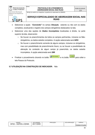 Nome: 
PROTOCOLO DE ATENDIMENTO 
ABORDAGEM SOCIAL NAS RUAS 
Versão do protocolo: 
2.0 
Secretaria Municipal 
Adjunta de Assistência 
Social 
Serviço (s) usuário (s) e respectiva (s) gerência (s) responsável (s) (SMAAS) 
SERVIÇO ESPECIALIZADO DE ABORDAGEM SOCIAL NAS 
RUAS 
EMISSÃO 
GPAS – GGPAS e GEIMA 
DATA EMISSÃO 
20/11/2009 
APROVAÇÃO 
DATA APROVAÇÃO 
VIGÊNCIA 
Indeterminada 
• Selecionar a opção “Concluído” no campo Situação, estando ou não com os dados completos, excetuando o registro dos campos obrigatórios destacados na tela. 
• Selecionar uma das opções de Dados Incompletos localizadas à direita, na parte superior da tela, observando: 
o Se houver os preenchimentos de todos os campos pertinentes, inclusive os Não- obrigatórios, os dados estarão completos. A opção selecionada será NÃO. 
o Se houver o preenchimento somente de alguns campos, inclusive os obrigatórios, mas com possibilidade de preenchimento futuro, ou se houver a possibilidade de alteração do conteúdo de algum campo já preenchido, os dados estarão incompletos. A opção selecionada será SIM. 
• Finalizar o procedimento clicando no botão e no botão para voltar a tela Passos do Protocolo. 
5.7 UTILIZAÇÃO NA CONSTRUÇÃO DE INDICADOR: Não 
50 
 
