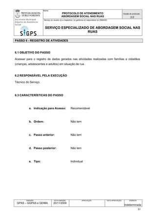 Nome: 
PROTOCOLO DE ATENDIMENTO 
ABORDAGEM SOCIAL NAS RUAS 
Versão do protocolo: 
2.0 
Secretaria Municipal 
Adjunta de Assistência 
Social 
Serviço (s) usuário (s) e respectiva (s) gerência (s) responsável (s) (SMAAS) 
SERVIÇO ESPECIALIZADO DE ABORDAGEM SOCIAL NAS 
RUAS 
EMISSÃO 
GPAS – GGPAS e GEIMA 
DATA EMISSÃO 
20/11/2009 
APROVAÇÃO 
DATA APROVAÇÃO 
VIGÊNCIA 
Indeterminada 
PASSO 6 - REGISTRO DE ATIVIDADES 
6.1 OBJETIVO DO PASSO 
Acessar para o registro de dados gerados nas atividades realizadas com famílias e cidadãos (crianças, adolescentes e adultos) em situação de rua. 
6.2 RESPONSÁVEL PELA EXECUÇÃO 
Técnico do Serviço. 
6.3 CARACTERÍSTICAS DO PASSO 
a. Indicação para Acesso: Recomendável 
b. Ordem: Não tem 
c. Passo anterior: Não tem 
d. Passo posterior: Não tem 
e. Tipo: Individual 
51 
 