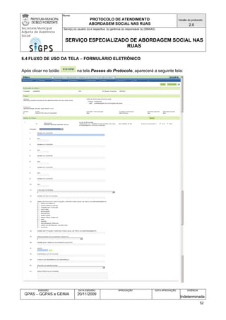 Nome: 
PROTOCOLO DE ATENDIMENTO 
ABORDAGEM SOCIAL NAS RUAS 
Versão do protocolo: 
2.0 
Secretaria Municipal 
Adjunta de Assistência 
Social 
Serviço (s) usuário (s) e respectiva (s) gerência (s) responsável (s) (SMAAS) 
SERVIÇO ESPECIALIZADO DE ABORDAGEM SOCIAL NAS 
RUAS 
EMISSÃO 
GPAS – GGPAS e GEIMA 
DATA EMISSÃO 
20/11/2009 
APROVAÇÃO 
DATA APROVAÇÃO 
VIGÊNCIA 
Indeterminada 
6.4 FLUXO DE USO DA TELA – FORMULÁRIO ELETRÔNICO 
Após clicar no botão na tela Passos do Protocolo, aparecerá a seguinte tela: 
52 
 