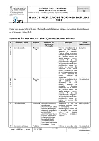 Nome: 
PROTOCOLO DE ATENDIMENTO 
ABORDAGEM SOCIAL NAS RUAS 
Versão do protocolo: 
2.0 
Secretaria Municipal 
Adjunta de Assistência 
Social 
Serviço (s) usuário (s) e respectiva (s) gerência (s) responsável (s) (SMAAS) 
SERVIÇO ESPECIALIZADO DE ABORDAGEM SOCIAL NAS 
RUAS 
EMISSÃO 
GPAS – GGPAS e GEIMA 
DATA EMISSÃO 
20/11/2009 
APROVAÇÃO 
DATA APROVAÇÃO 
VIGÊNCIA 
Indeterminada 
Iniciar com o preenchimento das informações solicitadas nos campos numerados de acordo com as orientações no item 6.5. 
6.5 DESCRIÇÃO DOS CAMPOS E ORIENTAÇÃO PARA PREEENCHIMENTO 
Nº 
Nome do Campo 
Categoria 
Conteúdo da categoria de informação 
Orientação 
Tipo de Preenchimento 
1, 3, 
5, 
7, 
9, 
Nome do cidadão 
Text box 
100 
Informar em cada campo o nome de cada cidadão presente na atividade. Pode-se utilizar o nome do cidadão igual ao registrado no Cadastro Censo BH Social. Apenas o campo número 1 é de preenchimento obrigatório. Se houver menos de cinco participantes, deixar em branco os campos não utilizados. Caso tenha havido a presença de mais de cinco pessoas informar os nomes restantes no campo "Relatório de Atividades" 
Obrigatório 
2, 
4, 
6, 
8, 
10, 
Nis 
Text box 
11 
Informar em cada campo o NIS (definitivo ou provisório) de cada cidadão presente na atividade. Pode-se consultar o NIS do cidadão no cadastro censo BH Social. Apenas o campo número 1 é de preenchimento obrigatório. Se houver menos de cinco participantes, deixar em branco os campos não utilizados. 
Não-obrigatório 
11 
Tipo de atividade 
Combo box 
Acompanhamento do cidadão para atendimento em outros serviços/ Abordagem planejada/ Abordagem por solicitação/ Atendimento ao Grupo Familiar/ Atendimento Individual / Atividade Lúdica Individual / Atividade Coletiva/ Visita Domiciliar/ Visita Institucional / Outros 
Selecionar o tipo de atividade realizada entre as previstas na 
metodologia do serviço. Se a atividade não consta entre as opções disponíveis, selecionar “Outros”. 
Não-obrigatório 
12 
Nome outra atividade 
Text área 
Informar o nome de outra 
Não-obrigatório 53 
 