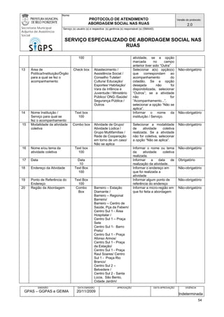 Nome: 
PROTOCOLO DE ATENDIMENTO 
ABORDAGEM SOCIAL NAS RUAS 
Versão do protocolo: 
2.0 
Secretaria Municipal 
Adjunta de Assistência 
Social 
Serviço (s) usuário (s) e respectiva (s) gerência (s) responsável (s) (SMAAS) 
SERVIÇO ESPECIALIZADO DE ABORDAGEM SOCIAL NAS 
RUAS 
EMISSÃO 
GPAS – GGPAS e GEIMA 
DATA EMISSÃO 
20/11/2009 
APROVAÇÃO 
DATA APROVAÇÃO 
VIGÊNCIA 
Indeterminada 
100 
atividade, se a opção marcada no campo anterior tiver sido “Outra” 
13 
Área de Política/Instituição/Órgão para a qual se fez o acompanhamento 
Check box 
Abastecimento / Assistência Social / Conselho Tutelar/ Cultura/ Educação/ Esportes/ Habitação/ Vara da Infância e Juventude / Ministério Público/ ONG /Saúde/ Segurança Pública / Outros 
Selecionar a(s) opção(s) que correspondam ao acompanhamento do cidadão. Se a opção desejada não foi disponibilizada, selecionar “Outros”; se a atividade não for “Acompanhamento...”, selecionar a opção “Não se aplica”. 
Não-obrigatório 
14 
Nome Instituição / Serviço para qual se fez o acompanhamento 
Text box 
100 
Informar o nome da instituição / Serviço. 
Não-obrigatório 
15 
Modalidade da atividade coletiva 
Combo box 
Atividade de Grupo/ Atividade Lúdica / Grupo Multifamílias / 
Rede de Cooperação em torno de um caso/ Não se aplica 
Selecionar a modalidade de atividade coletiva realizada. Se a atividade não for coletiva, selecionar a opção “Não se aplica”. 
Não-obrigatório 
16 
Nome e/ou tema da atividade coletiva 
Text box 
100 
Informar o nome ou tema da atividade coletiva realizada. 
Não-obrigatório 
17 
Data 
Data 
10 
Informar a data de realização da atividade. 
Obrigatório 
18 
Endereço da Atividade 
Text Box 
100 
Informar o endereço em que foi realizada a atividade 
Não-obrigatório 
19 
Ponto de Referência do Endereço 
Text Box 
100 
Informar algum ponto de referência do endereço 
Não-obrigatório 
20 
Região da Abordagem 
Combo Box 
Barreiro – Estação Diamante / 
Barreiro – Regional Barreiro/ 
Barreiro – Centro de Saúde, Pça da Febem/ 
Centro Sul 1 - Área Hospitalar / 
Centro Sul 1 – Praça Sete 
Centro Sul 1- Barro Preto/ 
Centro Sul 1 - Praça Afonso Arinos/ 
Centro Sul 1 - Praça da Estação/ 
Centro Sul 1 - Praça Raul Soares/ Centro Sul 1 - Praça Rio Branco/ 
Centro Sul 2 – Belvedere / 
Centro Sul 2 - Santa Lúcia, São Bento, Cidade Jardim/ 
Informar a micro-região em que foi feita a abordagem 
Não-obrigatório 54 
 