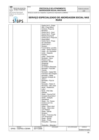 Nome: 
PROTOCOLO DE ATENDIMENTO 
ABORDAGEM SOCIAL NAS RUAS 
Versão do protocolo: 
2.0 
Secretaria Municipal 
Adjunta de Assistência 
Social 
Serviço (s) usuário (s) e respectiva (s) gerência (s) responsável (s) (SMAAS) 
SERVIÇO ESPECIALIZADO DE ABORDAGEM SOCIAL NAS 
RUAS 
EMISSÃO 
GPAS – GGPAS e GEIMA 
DATA EMISSÃO 
20/11/2009 
APROVAÇÃO 
DATA APROVAÇÃO 
VIGÊNCIA 
Indeterminada 
Centro Sul 2 - Praça ABC, Praça Milton Campos, Praça da Bandeira 
Centro Sul 2 - Sion/ 
Centro Sul 2 - Praça Roberto Drumond/ 
Centro Sul 2 -Praça da Assembléia/ 
Centro Sul 2 - Praça da Liberdade/ 
Centro Sul 2 – Savassi, Funcionários, Lourdes 
Leste – Santa Tereza / 
Leste – Av. Andradas/ 
Leste – Sagrada Família/ 
Leste – Santa Inês 
Nordeste – Ilacyr Pereira Lima / 
Nordeste - Minas Shopping/ 
Nordeste - Av.Cristiano Machado 
Noroeste – Pça.São Vicente 
Noroeste – Igreja São Francisco das Chagas/ 
Noroeste – Igreja Sagrado Coração de Jesus / 
Noroeste – Pça do Peixe/ 
Noroeste – Pedro II/ 
Noroeste – São José/ 
Norte – Waldomiro Lobo / 
Norte - PUC São Gabriel/ 
Oeste – Pça da PUC Coração Eucarístico / 
Oeste – Estação Gameleira/ 
Oeste – Av. Tereza Cristina com Via Expressa 
Oeste – Silva Lobo/ 
Oeste - Silva Lobo com Platina/ 
Oeste – Monte Simplon/ 
Oeste – Francisco Sá com Amazonas/ 
Oeste – Buritis 
Oeste – Prado 
Pampulha – Usiminas / 
Pampulha – Mineirão / 
55 
 