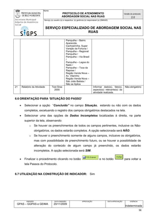 Nome: 
PROTOCOLO DE ATENDIMENTO 
ABORDAGEM SOCIAL NAS RUAS 
Versão do protocolo: 
2.0 
Secretaria Municipal 
Adjunta de Assistência 
Social 
Serviço (s) usuário (s) e respectiva (s) gerência (s) responsável (s) (SMAAS) 
SERVIÇO ESPECIALIZADO DE ABORDAGEM SOCIAL NAS 
RUAS 
EMISSÃO 
GPAS – GGPAS e GEIMA 
DATA EMISSÃO 
20/11/2009 
APROVAÇÃO 
DATA APROVAÇÃO 
VIGÊNCIA 
Indeterminada 
Pampulha – Bairro Aparecida, Cachoeirinha, Super Varejão da Fortuna / 
Pampulha – Regional Pampulha / 
Pampulha – Via Brasil / 
Pampulha – Lagoa do Nado / 
Pampulha – Toca da Raposa / 
Região Venda Nova – Av. Vilarinho 
Região Venda Nova – São João Batista / 
Não se Aplica 
21 
Relatório da Atividade 
Text Área 
2000 
Informar dado(s), fato(s), aspecto(s) relevante(s) da atividade realizada. 
Não-obrigatório 
6.6 ORIENTAÇÃO PARA ‘SITUAÇÃO DO PASSO’ 
• Selecionar a opção “Concluído” no campo Situação, estando ou não com os dados completos, excetuando o registro dos campos obrigatórios destacados na tela. 
• Selecionar uma das opções de Dados Incompletos localizadas à direita, na parte superior da tela, observando: 
o Se houver os preenchimentos de todos os campos pertinentes, inclusive os Não- obrigatórios, os dados estarão completos. A opção selecionada será NÃO. 
o Se houver o preenchimento somente de alguns campos, inclusive os obrigatórios, mas com possibilidade de preenchimento futuro, ou se houver a possibilidade de alteração do conteúdo de algum campo já preenchido, os dados estarão incompletos. A opção selecionada será SIM. 
• Finalizar o procedimento clicando no botão e no botão para voltar a tela Passos do Protocolo. 
6.7 UTILIZAÇÃO NA CONSTRUÇÃO DE INDICADOR: Sim 
56 
 