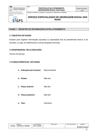 Nome: 
PROTOCOLO DE ATENDIMENTO 
ABORDAGEM SOCIAL NAS RUAS 
Versão do protocolo: 
2.0 
Secretaria Municipal 
Adjunta de Assistência 
Social 
Serviço (s) usuário (s) e respectiva (s) gerência (s) responsável (s) (SMAAS) 
SERVIÇO ESPECIALIZADO DE ABORDAGEM SOCIAL NAS 
RUAS 
EMISSÃO 
GPAS – GGPAS e GEIMA 
DATA EMISSÃO 
20/11/2009 
APROVAÇÃO 
DATA APROVAÇÃO 
VIGÊNCIA 
Indeterminada 
PASSO 7 - REGISTRO DE INFORMAÇÕES EXTRA-ATENDIMENTO 
7.1 OBJETIVO DO PASSO 
Acessar para registrar informações apuradas ou repassadas fora do atendimento técnico e de reuniões, ou seja, em telefonemas e outras situações eventuais. 
7.2 RESPONSÁVEL PELA EXECUÇÃO 
Técnico do Serviço. 
7.3 CARACTERÍSTICAS DO PASSO 
a. Indicação para Acesso: Recomendável 
b. Ordem: Não tem 
c. Passo anterior: Não tem 
d. Passo posterior: Não tem 
e. Tipo: Individual 
57 
 