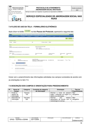 Nome: 
PROTOCOLO DE ATENDIMENTO 
ABORDAGEM SOCIAL NAS RUAS 
Versão do protocolo: 
2.0 
Secretaria Municipal 
Adjunta de Assistência 
Social 
Serviço (s) usuário (s) e respectiva (s) gerência (s) responsável (s) (SMAAS) 
SERVIÇO ESPECIALIZADO DE ABORDAGEM SOCIAL NAS 
RUAS 
EMISSÃO 
GPAS – GGPAS e GEIMA 
DATA EMISSÃO 
20/11/2009 
APROVAÇÃO 
DATA APROVAÇÃO 
VIGÊNCIA 
Indeterminada 
7.4 FLUXO DE USO DA TELA – FORMULÁRIO ELETRÔNICO 
Após clicar no botão na tela Passos do Protocolo, aparecerá a seguinte tela: 
Iniciar com o preenchimento das informações solicitadas nos campos numerados de acordo com as orientações no item 7.5. 
7.5 DESCRIÇÃO DOS CAMPOS E ORIENTAÇÃO PARA PREEENCHIMENTO 
Nº 
Nome do Campo 
Categoria 
Conteúdo da categoria de informação 
Orientação 
Tipo de Preenchimento 
1 
Fonte ou destino da Informação 
Text box 
100 
Informar o nome da pessoa/ órgão / instituição de origem ou destino da informação. 
Não- obrigatório 
2 
Descrição da informação 
Text área 
500 
Informar o(s) dado(s) relevante(s) de acordo com a metodologia do serviço. 
Não- obrigatório 58 
 