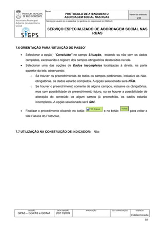 Nome: 
PROTOCOLO DE ATENDIMENTO 
ABORDAGEM SOCIAL NAS RUAS 
Versão do protocolo: 
2.0 
Secretaria Municipal 
Adjunta de Assistência 
Social 
Serviço (s) usuário (s) e respectiva (s) gerência (s) responsável (s) (SMAAS) 
SERVIÇO ESPECIALIZADO DE ABORDAGEM SOCIAL NAS 
RUAS 
EMISSÃO 
GPAS – GGPAS e GEIMA 
DATA EMISSÃO 
20/11/2009 
APROVAÇÃO 
DATA APROVAÇÃO 
VIGÊNCIA 
Indeterminada 
7.6 ORIENTAÇÃO PARA ‘SITUAÇÃO DO PASSO’ 
• Selecionar a opção “Concluído” no campo Situação, estando ou não com os dados completos, excetuando o registro dos campos obrigatórios destacados na tela. 
• Selecionar uma das opções de Dados Incompletos localizadas à direita, na parte superior da tela, observando: 
o Se houver os preenchimentos de todos os campos pertinentes, inclusive os Não- obrigatórios, os dados estarão completos. A opção selecionada será NÃO. 
o Se houver o preenchimento somente de alguns campos, inclusive os obrigatórios, mas com possibilidade de preenchimento futuro, ou se houver a possibilidade de alteração do conteúdo de algum campo já preenchido, os dados estarão incompletos. A opção selecionada será SIM. 
• Finalizar o procedimento clicando no botão e no botão para voltar a tela Passos do Protocolo. 
7.7 UTILIZAÇÃO NA CONSTRUÇÃO DE INDICADOR: Não 
59 
 