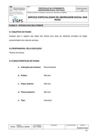Nome: 
PROTOCOLO DE ATENDIMENTO 
ABORDAGEM SOCIAL NAS RUAS 
Versão do protocolo: 
2.0 
Secretaria Municipal 
Adjunta de Assistência 
Social 
Serviço (s) usuário (s) e respectiva (s) gerência (s) responsável (s) (SMAAS) 
SERVIÇO ESPECIALIZADO DE ABORDAGEM SOCIAL NAS 
RUAS 
EMISSÃO 
GPAS – GGPAS e GEIMA 
DATA EMISSÃO 
20/11/2009 
APROVAÇÃO 
DATA APROVAÇÃO 
VIGÊNCIA 
Indeterminada 
PASSO 8 - OFÍCIOS E/OU RELATÓRIOS 
8.1 OBJETIVO DO PASSO 
Acessar para o registro das datas dos ofícios e/ou tipos de relatórios enviados ao órgão encaminhador e/ou rede de serviços. 
8.2 RESPONSÁVEL PELA EXECUÇÃO 
Técnico do serviço 
8.3 CARACTERÍSTICAS DO PASSO 
a. Indicação para Acesso: Recomendável 
b. Ordem: Não tem 
c. Passo anterior: Não tem 
d. Passo posterior: Não tem 
e. Tipo: Individual 
60 
 