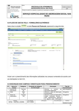 Nome: 
PROTOCOLO DE ATENDIMENTO 
ABORDAGEM SOCIAL NAS RUAS 
Versão do protocolo: 
2.0 
Secretaria Municipal 
Adjunta de Assistência 
Social 
Serviço (s) usuário (s) e respectiva (s) gerência (s) responsável (s) (SMAAS) 
SERVIÇO ESPECIALIZADO DE ABORDAGEM SOCIAL NAS 
RUAS 
EMISSÃO 
GPAS – GGPAS e GEIMA 
DATA EMISSÃO 
20/11/2009 
APROVAÇÃO 
DATA APROVAÇÃO 
VIGÊNCIA 
Indeterminada 
8.4 FLUXO DE USO DA TELA – FORMULÁRIO ELETRÔNICO 
Após clicar no botão na tela Passos do Protocolo, aparecerá a seguinte tela: 
Iniciar com o preenchimento das informações solicitadas nos campos numerados de acordo com as orientações no item 8.5. 
8.5 DESCRIÇÃO DOS CAMPOS E ORIENTAÇÃO PARA PREEENCHIMENTO 
Nº 
Nome do Campo 
Categoria 
Conteúdo da categoria de informação 
Orientação 
Tipo de Preenchimento 
1 
Número do documento 
Text box 
20 
Informar o número do documento elaborado. 
Não-obrigatório 
2 
Data 
Data 
10 
Informar a data de elaboração do documento. 
Obrigatório 
3 
Nome do destinatário 
Text box 
100 
Informar o nome do destinatário (órgão, instituição, Serviço / setor, departamento, gerência ou alguma outra informação, 
Obrigatório 
61 
 