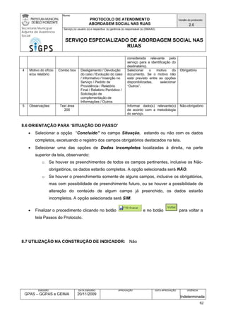 Nome: 
PROTOCOLO DE ATENDIMENTO 
ABORDAGEM SOCIAL NAS RUAS 
Versão do protocolo: 
2.0 
Secretaria Municipal 
Adjunta de Assistência 
Social 
Serviço (s) usuário (s) e respectiva (s) gerência (s) responsável (s) (SMAAS) 
SERVIÇO ESPECIALIZADO DE ABORDAGEM SOCIAL NAS 
RUAS 
EMISSÃO 
GPAS – GGPAS e GEIMA 
DATA EMISSÃO 
20/11/2009 
APROVAÇÃO 
DATA APROVAÇÃO 
VIGÊNCIA 
Indeterminada 
considerada relevante pelo serviço para a identificação do destinatário). 
4 
Motivo do ofício e/ou relatório 
Combo box 
Desligamento / Devolução do caso / Evolução do caso / Informativo / Inserção no Serviço / Pedido de Providência / Relatório Final / Relatório Periódico / Solicitação de complementação de Informações / Outros 
Selecionar o motivo do documento. Se o motivo não está previsto entre as opções disponibilizadas, selecionar “Outros”. 
Obrigatório 
5 
Observações 
Text área 
200 
Informar dado(s) relevante(s) de acordo com a metodologia do serviço. 
Não-obrigatório 
8.6 ORIENTAÇÃO PARA ‘SITUAÇÃO DO PASSO’ 
• Selecionar a opção “Concluído” no campo Situação, estando ou não com os dados completos, excetuando o registro dos campos obrigatórios destacados na tela. 
• Selecionar uma das opções de Dados Incompletos localizadas à direita, na parte superior da tela, observando: 
o Se houver os preenchimentos de todos os campos pertinentes, inclusive os Não- obrigatórios, os dados estarão completos. A opção selecionada será NÃO. 
o Se houver o preenchimento somente de alguns campos, inclusive os obrigatórios, mas com possibilidade de preenchimento futuro, ou se houver a possibilidade de alteração do conteúdo de algum campo já preenchido, os dados estarão incompletos. A opção selecionada será SIM. 
• Finalizar o procedimento clicando no botão e no botão para voltar a tela Passos do Protocolo. 
8.7 UTILIZAÇÃO NA CONSTRUÇÃO DE INDICADOR: Não 
62 
 