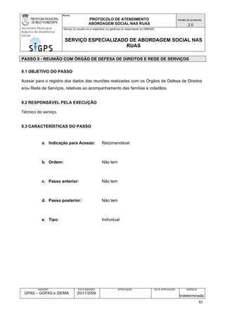 Nome: 
PROTOCOLO DE ATENDIMENTO 
ABORDAGEM SOCIAL NAS RUAS 
Versão do protocolo: 
2.0 
Secretaria Municipal 
Adjunta de Assistência 
Social 
Serviço (s) usuário (s) e respectiva (s) gerência (s) responsável (s) (SMAAS) 
SERVIÇO ESPECIALIZADO DE ABORDAGEM SOCIAL NAS 
RUAS 
EMISSÃO 
GPAS – GGPAS e GEIMA 
DATA EMISSÃO 
20/11/2009 
APROVAÇÃO 
DATA APROVAÇÃO 
VIGÊNCIA 
Indeterminada 
PASSO 9 - REUNIÃO COM ÓRGÃO DE DEFESA DE DIREITOS E REDE DE SERVIÇOS 
9.1 OBJETIVO DO PASSO 
Acesar para o registro dos dados das reuniões realizadas com os Órgãos de Defesa de Direitos e/ou Rede de Serviços, relativas ao acompanhamento das famílias e cidadãos. 
9.2 RESPONSÁVEL PELA EXECUÇÃO 
Técnico do serviço. 
9.3 CARACTERÍSTICAS DO PASSO 
a. Indicação para Acesso: Recomendável 
b. Ordem: Não tem 
c. Passo anterior: Não tem 
d. Passo posterior: Não tem 
e. Tipo: Individual 
63 
 