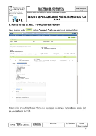 Nome: 
PROTOCOLO DE ATENDIMENTO 
ABORDAGEM SOCIAL NAS RUAS 
Versão do protocolo: 
2.0 
Secretaria Municipal 
Adjunta de Assistência 
Social 
Serviço (s) usuário (s) e respectiva (s) gerência (s) responsável (s) (SMAAS) 
SERVIÇO ESPECIALIZADO DE ABORDAGEM SOCIAL NAS 
RUAS 
EMISSÃO 
GPAS – GGPAS e GEIMA 
DATA EMISSÃO 
20/11/2009 
APROVAÇÃO 
DATA APROVAÇÃO 
VIGÊNCIA 
Indeterminada 
9.4 FLUXO DE USO DA TELA – FORMULÁRIO ELETRÔNICO 
Após clicar no botão na tela Passos do Protocolo, aparecerá a seguinte tela: 
Iniciar com o preenchimento das informações solicitadas nos campos numerados de acordo com as orientações no item 9.5. 
64 
 