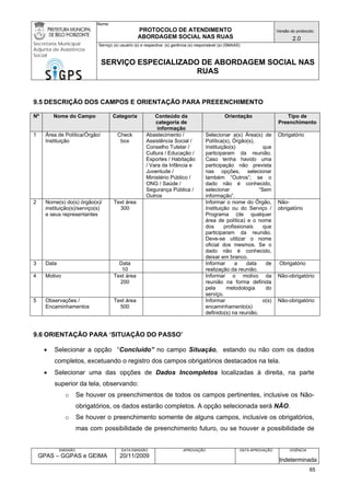 Nome: 
PROTOCOLO DE ATENDIMENTO 
ABORDAGEM SOCIAL NAS RUAS 
Versão do protocolo: 
2.0 
Secretaria Municipal 
Adjunta de Assistência 
Social 
Serviço (s) usuário (s) e respectiva (s) gerência (s) responsável (s) (SMAAS) 
SERVIÇO ESPECIALIZADO DE ABORDAGEM SOCIAL NAS 
RUAS 
EMISSÃO 
GPAS – GGPAS e GEIMA 
DATA EMISSÃO 
20/11/2009 
APROVAÇÃO 
DATA APROVAÇÃO 
VIGÊNCIA 
Indeterminada 
9.5 DESCRIÇÃO DOS CAMPOS E ORIENTAÇÃO PARA PREEENCHIMENTO 
Nº 
Nome do Campo 
Categoria 
Conteúdo da categoria de informação 
Orientação 
Tipo de Preenchimento 
1 
Área de Política/Órgão/ Instituição 
Check box 
Abastecimento / Assistência Social / Conselho Tutelar / Cultura / Educação / Esportes / Habitação / Vara da Infância e Juventude / Ministério Público / ONG / Saúde / Segurança Pública / Outros 
Selecionar a(s) Área(s) de Política(s), Órgão(s), 
Instituição(s) que participaram da reunião. Caso tenha havido uma participação não prevista nas opções, selecionar também “Outros”; se o dado não é conhecido, selecionar “Sem informação”. 
Obrigatório 
2 
Nome(s) do(s) órgão(s)/ instituição(s)/serviço(s) e seus representantes 
Text área 
300 
Informar o nome do Órgão, Instituição ou do Serviço / Programa (de qualquer área de política) e o nome dos profissionais que participaram da reunião. Deve-se utilizar o nome oficial dos mesmos. Se o dado não é conhecido, deixar em branco. 
Não- obrigatório 
3 
Data 
Data 
10 
Informar a data de realização da reunião. 
Obrigatório 
4 
Motivo 
Text área 
200 
Informar o motivo da reunião na forma definida pela metodologia do serviço. 
Não-obrigatório 
5 
Observações / 
Encaminhamentos 
Text área 
500 
Informar o(s) encaminhamento(s) definido(s) na reunião. 
Não-obrigatório 
9.6 ORIENTAÇÃO PARA ‘SITUAÇÃO DO PASSO’ 
• Selecionar a opção “Concluído” no campo Situação, estando ou não com os dados completos, excetuando o registro dos campos obrigatórios destacados na tela. 
• Selecionar uma das opções de Dados Incompletos localizadas à direita, na parte superior da tela, observando: 
o Se houver os preenchimentos de todos os campos pertinentes, inclusive os Não- obrigatórios, os dados estarão completos. A opção selecionada será NÃO. 
o Se houver o preenchimento somente de alguns campos, inclusive os obrigatórios, mas com possibilidade de preenchimento futuro, ou se houver a possibilidade de 65 
 