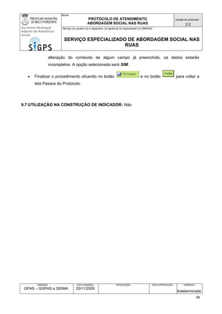 Nome: 
PROTOCOLO DE ATENDIMENTO 
ABORDAGEM SOCIAL NAS RUAS 
Versão do protocolo: 
2.0 
Secretaria Municipal 
Adjunta de Assistência 
Social 
Serviço (s) usuário (s) e respectiva (s) gerência (s) responsável (s) (SMAAS) 
SERVIÇO ESPECIALIZADO DE ABORDAGEM SOCIAL NAS 
RUAS 
EMISSÃO 
GPAS – GGPAS e GEIMA 
DATA EMISSÃO 
20/11/2009 
APROVAÇÃO 
DATA APROVAÇÃO 
VIGÊNCIA 
Indeterminada 
alteração do conteúdo de algum campo já preenchido, os dados estarão incompletos. A opção selecionada será SIM. 
• Finalizar o procedimento clicando no botão e no botão para voltar a tela Passos do Protocolo. 
9.7 UTILIZAÇÃO NA CONSTRUÇÃO DE INDICADOR: Não 
66 
 