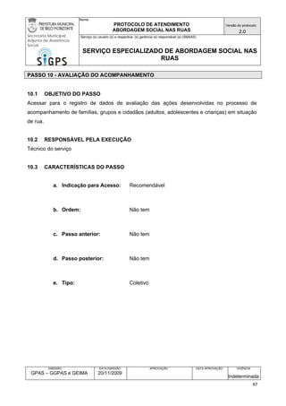 Nome: 
PROTOCOLO DE ATENDIMENTO 
ABORDAGEM SOCIAL NAS RUAS 
Versão do protocolo: 
2.0 
Secretaria Municipal 
Adjunta de Assistência 
Social 
Serviço (s) usuário (s) e respectiva (s) gerência (s) responsável (s) (SMAAS) 
SERVIÇO ESPECIALIZADO DE ABORDAGEM SOCIAL NAS 
RUAS 
EMISSÃO 
GPAS – GGPAS e GEIMA 
DATA EMISSÃO 
20/11/2009 
APROVAÇÃO 
DATA APROVAÇÃO 
VIGÊNCIA 
Indeterminada 
PASSO 10 - AVALIAÇÃO DO ACOMPANHAMENTO 
10.1 OBJETIVO DO PASSO 
Acessar para o registro de dados de avaliação das ações desenvolvidas no processo de acompanhamento de famílias, grupos e cidadãos (adultos, adolescentes e crianças) em situação de rua. 
10.2 RESPONSÁVEL PELA EXECUÇÃO 
Técnico do serviço 
10.3 CARACTERÍSTICAS DO PASSO 
a. Indicação para Acesso: Recomendável 
b. Ordem: Não tem 
c. Passo anterior: Não tem 
d. Passo posterior: Não tem 
e. Tipo: Coletivo 
67 
 