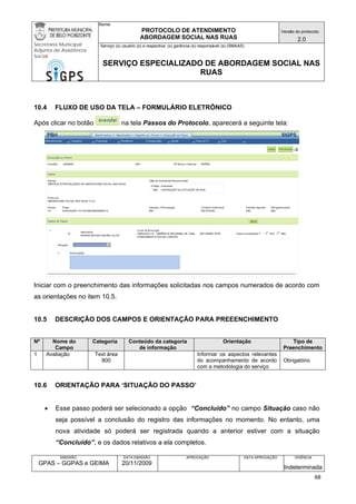 Nome: 
PROTOCOLO DE ATENDIMENTO 
ABORDAGEM SOCIAL NAS RUAS 
Versão do protocolo: 
2.0 
Secretaria Municipal 
Adjunta de Assistência 
Social 
Serviço (s) usuário (s) e respectiva (s) gerência (s) responsável (s) (SMAAS) 
SERVIÇO ESPECIALIZADO DE ABORDAGEM SOCIAL NAS 
RUAS 
EMISSÃO 
GPAS – GGPAS e GEIMA 
DATA EMISSÃO 
20/11/2009 
APROVAÇÃO 
DATA APROVAÇÃO 
VIGÊNCIA 
Indeterminada 
10.4 FLUXO DE USO DA TELA – FORMULÁRIO ELETRÔNICO 
Após clicar no botão na tela Passos do Protocolo, aparecerá a seguinte tela: 
Iniciar com o preenchimento das informações solicitadas nos campos numerados de acordo com as orientações no item 10.5. 
10.5 DESCRIÇÃO DOS CAMPOS E ORIENTAÇÃO PARA PREEENCHIMENTO 
Nº 
Nome do Campo 
Categoria 
Conteúdo da categoria de informação 
Orientação 
Tipo de Preenchimento 
1 
Avaliação 
Text área 
800 
Informar os aspectos relevantes do acompanhamento de acordo com a metodologia do serviço 
Obrigatório 
10.6 ORIENTAÇÃO PARA ‘SITUAÇÃO DO PASSO’ 
• Esse passo poderá ser selecionado a opção “Concluído” no campo Situação caso não seja possível a conclusão do registro das informações no momento. No entanto, uma nova atividade só poderá ser registrada quando a anterior estiver com a situação “Concluído”, e os dados relativos a ela completos. 
68 
 