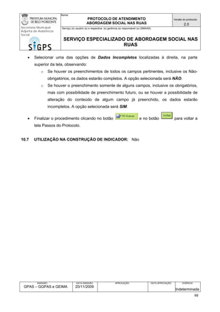Nome: 
PROTOCOLO DE ATENDIMENTO 
ABORDAGEM SOCIAL NAS RUAS 
Versão do protocolo: 
2.0 
Secretaria Municipal 
Adjunta de Assistência 
Social 
Serviço (s) usuário (s) e respectiva (s) gerência (s) responsável (s) (SMAAS) 
SERVIÇO ESPECIALIZADO DE ABORDAGEM SOCIAL NAS 
RUAS 
EMISSÃO 
GPAS – GGPAS e GEIMA 
DATA EMISSÃO 
20/11/2009 
APROVAÇÃO 
DATA APROVAÇÃO 
VIGÊNCIA 
Indeterminada 
• Selecionar uma das opções de Dados Incompletos localizadas à direita, na parte superior da tela, observando: 
o Se houver os preenchimentos de todos os campos pertinentes, inclusive os Não- obrigatórios, os dados estarão completos. A opção selecionada será NÃO. 
o Se houver o preenchimento somente de alguns campos, inclusive os obrigatórios, mas com possibilidade de preenchimento futuro, ou se houver a possibilidade de alteração do conteúdo de algum campo já preenchido, os dados estarão incompletos. A opção selecionada será SIM. 
• Finalizar o procedimento clicando no botão e no botão para voltar a tela Passos do Protocolo. 
10.7 UTILIZAÇÃO NA CONSTRUÇÃO DE INDICADOR: Não 
69 
 