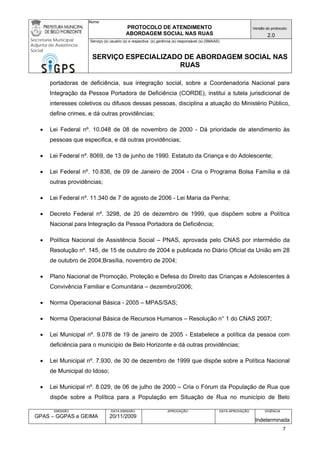 Nome: 
PROTOCOLO DE ATENDIMENTO 
ABORDAGEM SOCIAL NAS RUAS 
Versão do protocolo: 
2.0 
Secretaria Municipal 
Adjunta de Assistência 
Social 
Serviço (s) usuário (s) e respectiva (s) gerência (s) responsável (s) (SMAAS) 
SERVIÇO ESPECIALIZADO DE ABORDAGEM SOCIAL NAS 
RUAS 
EMISSÃO 
GPAS – GGPAS e GEIMA 
DATA EMISSÃO 
20/11/2009 
APROVAÇÃO 
DATA APROVAÇÃO 
VIGÊNCIA 
Indeterminada 
portadoras de deficiência, sua integração social, sobre a Coordenadoria Nacional para Integração da Pessoa Portadora de Deficiência (CORDE), institui a tutela jurisdicional de interesses coletivos ou difusos dessas pessoas, disciplina a atuação do Ministério Público, define crimes, e dá outras providências; 
• Lei Federal nº. 10.048 de 08 de novembro de 2000 - Dá prioridade de atendimento às pessoas que especifica, e dá outras providências; 
• Lei Federal nº. 8069, de 13 de junho de 1990. Estatuto da Criança e do Adolescente; 
• Lei Federal nº. 10.836, de 09 de Janeiro de 2004 - Cria o Programa Bolsa Família e dá outras providências; 
• Lei Federal nº. 11.340 de 7 de agosto de 2006 - Lei Maria da Penha; 
• Decreto Federal nº. 3298, de 20 de dezembro de 1999, que dispõem sobre a Política Nacional para Integração da Pessoa Portadora de Deficiência; 
• Política Nacional de Assistência Social – PNAS, aprovada pelo CNAS por intermédio da Resolução nº. 145, de 15 de outubro de 2004 e publicada no Diário Oficial da União em 28 de outubro de 2004;Brasília, novembro de 2004; 
• Plano Nacional de Promoção, Proteção e Defesa do Direito das Crianças e Adolescentes à Convivência Familiar e Comunitária – dezembro/2006; 
• Norma Operacional Básica - 2005 – MPAS/SAS; 
• Norma Operacional Básica de Recursos Humanos – Resolução n° 1 do CNAS 2007; 
• Lei Municipal nº. 9.078 de 19 de janeiro de 2005 - Estabelece a política da pessoa com deficiência para o município de Belo Horizonte e dá outras providências; 
• Lei Municipal nº. 7.930, de 30 de dezembro de 1999 que dispõe sobre a Política Nacional de Municipal do Idoso; 
• Lei Municipal nº. 8.029, de 06 de julho de 2000 – Cria o Fórum da População de Rua que dispõe sobre a Política para a População em Situação de Rua no município de Belo 7 
 