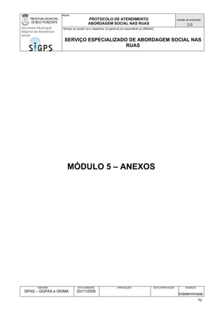 Nome: 
PROTOCOLO DE ATENDIMENTO 
ABORDAGEM SOCIAL NAS RUAS 
Versão do protocolo: 
2.0 
Secretaria Municipal 
Adjunta de Assistência 
Social 
Serviço (s) usuário (s) e respectiva (s) gerência (s) responsável (s) (SMAAS) 
SERVIÇO ESPECIALIZADO DE ABORDAGEM SOCIAL NAS 
RUAS 
EMISSÃO 
GPAS – GGPAS e GEIMA 
DATA EMISSÃO 
20/11/2009 
APROVAÇÃO 
DATA APROVAÇÃO 
VIGÊNCIA 
Indeterminada 
MÓDULO 5 – ANEXOS 
70 
 
