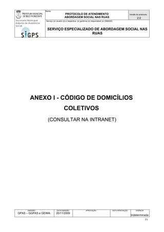 Nome: 
PROTOCOLO DE ATENDIMENTO 
ABORDAGEM SOCIAL NAS RUAS 
Versão do protocolo: 
2.0 
Secretaria Municipal 
Adjunta de Assistência 
Social 
Serviço (s) usuário (s) e respectiva (s) gerência (s) responsável (s) (SMAAS) 
SERVIÇO ESPECIALIZADO DE ABORDAGEM SOCIAL NAS 
RUAS 
EMISSÃO 
GPAS – GGPAS e GEIMA 
DATA EMISSÃO 
20/11/2009 
APROVAÇÃO 
DATA APROVAÇÃO 
VIGÊNCIA 
Indeterminada 
ANEXO I - CÓDIGO DE DOMICÍLIOS COLETIVOS 
(CONSULTAR NA INTRANET) 
71 
 