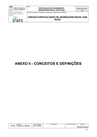 Nome: 
PROTOCOLO DE ATENDIMENTO 
ABORDAGEM SOCIAL NAS RUAS 
Versão do protocolo: 
2.0 
Secretaria Municipal 
Adjunta de Assistência 
Social 
Serviço (s) usuário (s) e respectiva (s) gerência (s) responsável (s) (SMAAS) 
SERVIÇO ESPECIALIZADO DE ABORDAGEM SOCIAL NAS 
RUAS 
EMISSÃO 
GPAS – GGPAS e GEIMA 
DATA EMISSÃO 
20/11/2009 
APROVAÇÃO 
DATA APROVAÇÃO 
VIGÊNCIA 
Indeterminada 
ANEXO II - CONCEITOS E DEFINIÇÕES 
72 
 