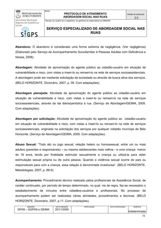 Nome: 
PROTOCOLO DE ATENDIMENTO 
ABORDAGEM SOCIAL NAS RUAS 
Versão do protocolo: 
2.0 
Secretaria Municipal 
Adjunta de Assistência 
Social 
Serviço (s) usuário (s) e respectiva (s) gerência (s) responsável (s) (SMAAS) 
SERVIÇO ESPECIALIZADO DE ABORDAGEM SOCIAL NAS 
RUAS 
EMISSÃO 
GPAS – GGPAS e GEIMA 
DATA EMISSÃO 
20/11/2009 
APROVAÇÃO 
DATA APROVAÇÃO 
VIGÊNCIA 
Indeterminada 
Abandono: O abandono é considerado uma forma extrema de negligência. (Ver negligência) (Elaborado pelo Serviço de Acompanhamento Sociofamiliar à Pessoas Adultas com Deficiência e Idosas, 2008). 
Abordagem: Atividade de aproximação do agente público ao cidadão-usuário em situação de vulnerabilidade e risco, com vistas a inseri-lo ou reinseri-lo na rede de serviços socioassistenciais. A abordagem pode ser mediante solicitação da sociedade ou através de busca ativa dos serviços. (BELO HORIZONTE. Dicionário, 2007, p. 09. Com adaptações). 
Abordagem planejada: Atividade de aproximação do agente público ao cidadão-usuário em situação de vulnerabilidade e risco, com vistas a inseri-lo ou reinseri-lo na rede de serviços socioassistenciais, através da ida diária/periódica à rua. (Serviço de Abordagem/GEIMA, 2009. Com adaptações). 
Abordagem por solicitação: Atividade de aproximação do agente público ao cidadão-usuário em situação de vulnerabilidade e risco, com vistas a inseri-lo ou reinseri-lo na rede de serviços socioassistenciais, originada na solicitação dos serviços por qualquer cidadão munícipe de Belo Horizonte. (Serviço de Abordagem/GEIMA, 2009. Com adaptações). 
Abuso Sexual: “Todo ato ou jogo sexual, relação hetero ou homossexual, entre um ou mais adultos (parentes e responsáveis) – ou mesmo adolescentes mais velhos - e uma criança menor de 18 anos, tendo por finalidade estimular sexualmente a criança ou utilizá-la para obter estimulação sexual própria ou de outra pessoa. Quando a violência sexual ocorre de pais ou responsáveis para com a criança, essa relação é denominada incestuosa”. (BELO HORIZONTE. Metodologias, 2007, p. 88-9). 
Acompanhamento: Procedimento técnico realizado pelos profissionais da Assistência Social, de caráter continuado, por período de tempo determinado, no qual, via de regra, faz-se necessário o estabelecimento de vínculos entre cidadãos-usuários e profissionais. No processo de acompanhamento podem ser realizadas várias atividades, procedimentos e técnicas. (BELO HORIZONTE. Dicionário, 2007, p.11. Com adaptações). 
73 
 