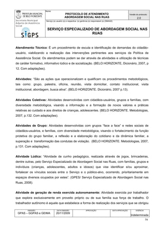 Nome: 
PROTOCOLO DE ATENDIMENTO 
ABORDAGEM SOCIAL NAS RUAS 
Versão do protocolo: 
2.0 
Secretaria Municipal 
Adjunta de Assistência 
Social 
Serviço (s) usuário (s) e respectiva (s) gerência (s) responsável (s) (SMAAS) 
SERVIÇO ESPECIALIZADO DE ABORDAGEM SOCIAL NAS 
RUAS 
EMISSÃO 
GPAS – GGPAS e GEIMA 
DATA EMISSÃO 
20/11/2009 
APROVAÇÃO 
DATA APROVAÇÃO 
VIGÊNCIA 
Indeterminada 
Atendimento Técnico: É um procedimento de escuta e identificação de demandas do cidadão- usuário, viabilizando a realização das intervenções pertinentes aos serviços da Política de Assistência Social. Os atendimentos podem se dar através de atividades e utilização de técnicas de caráter formativo, informativo lúdico e de socialização. (BELO HORIZONTE, Dicionário, 2007, p 12. Com adaptações). 
Atividades: “São as ações que operacionalizam e qualificam os procedimentos metodológicos, tais como: grupo, palestra, oficina, reunião, visita domiciliar, contato institucional, visita institucional, abordagem, busca ativa”. (BELO HORIZONTE. Dicionário, 2007 p.13). 
Atividades Coletivas: Atividades desenvolvidas com cidadãos-usuários, grupos e famílias, com diversidade metodológica, visando a informação e a formação de novos valores e práticas relativas ao cuidado e aos direitos de crianças, adolescentes. (BELO HORIZONTE. Metodologias, 2007, p.132. Com adaptações). 
Atividades de Grupo: Atividades desenvolvidas com grupos “face a face” e redes sociais de cidadãos-usuários, e famílias, com diversidade metodológica, visando o fortalecimento da função protetiva do grupo familiar, a reflexão e a elaboração do cotidiano e da dinâmica familiar, a superação e transformação das condutas de violação. (BELO HORIZONTE. Metodologias, 2007, p.131. Com adaptações). 
Atividade Lúdica: “Atividade de cunho pedagógico, realizada através de jogos, brincadeiras, dentre outras, pelo Serviço Especializado de Abordagem Social nas Ruas, com famílias, grupos e indivíduos (crianças, adolescentes, adultos e idosos) que vise identificar e/ou aproximar, fortalecer os vínculos sociais entre o Serviço e o público-alvo, ocorrendo, prioritariamente em espaços diversos ocupados por estes”. (GPES/ Serviço Especializado de Abordagem Social nas Ruas, 2008). 
Atividade de geração de renda exercida autonomamente: Atividade exercida por trabalhador que explora exclusivamente em proveito próprio ou de sua família sua força de trabalho. O trabalhador autônomo é aquele que estabelece a forma de realização dos serviços que se obrigou 
74 
 