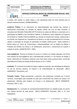 Nome: 
PROTOCOLO DE ATENDIMENTO 
ABORDAGEM SOCIAL NAS RUAS 
Versão do protocolo: 
2.0 
Secretaria Municipal 
Adjunta de Assistência 
Social 
Serviço (s) usuário (s) e respectiva (s) gerência (s) responsável (s) (SMAAS) 
SERVIÇO ESPECIALIZADO DE ABORDAGEM SOCIAL NAS 
RUAS 
EMISSÃO 
GPAS – GGPAS e GEIMA 
DATA EMISSÃO 
20/11/2009 
APROVAÇÃO 
DATA APROVAÇÃO 
VIGÊNCIA 
Indeterminada 
a prestar, sem receber ou acatar ordens, e não repassando parte da renda auferida para os demais membros familiares. (GEIMA/GERREG). 
Audiência Pública: É um instrumento de responsabilização das famílias das crianças e adolescentes encontradas em situação de trabalho infantil nas ruas de Belo Horizonte. É executado pelo Ministério Público/MG (23ª Promotoria da Justiça da Infância e Juventude) com a participação da SMAAS e dos Conselhos Tutelares. A Audiência é parte integrante do Programa de Combate ao Trabalho Infantil da SMAAS que, através da inclusão das crianças, adolescentes e sua família nos Programas de Transferência de Renda e na rede socioassistencial do município, objetiva a superação da situação de exploração do trabalho infanto-juvenil. Nesta audiência a família assina um Termo de Compromisso e Responsabilidade com os Órgãos de Defesa e Proteção dos Direitos da Criança e do Adolescente, assumindo o compromisso de superar a violação do direito. (GEINE/SE-PETI, 2008.) 
Auto-negligência: “Recusa ou fracasso em prover a si mesmo um cuidado adequado. As formas mais radicais de auto-negligência são a auto-destruição (suicídio) e o uso abusivo de drogas e álcool”. (Seminário de “Combate à violência e aos maus tratos contra a pessoa idosa”, promovido pela Defensoria Pública do Estado de Minas Gerais, em 22.11.2002). 
Avaliação: “É o processo de análise de metas e objetivos propostos, das estratégias de eficiência no uso de recursos públicos, do impacto e da sustentabilidade da intervenção”. (BELO HORIZONTE. Treinamento, s/d). 
Conselho Tutelar: “Órgão permanente e autônomo, não jurisdicional, composto por 5 (cinco) membros, encarregado pela sociedade de zelar pelo cumprimento dos direitos da criança e do adolescente, definidos pelo Estatuto da Criança e do Adolescente”. (BELO HORIZONTE. Dicionário, 2007, p. 25). 
Desligamento: É a conclusão do acompanhamento/atendimento ao cidadão-usuário de acordo com critérios técnicos de cada serviço. (BELO HORIZONTE. Dicionário, 2007, p. 33. Com adaptações). 
75 
 