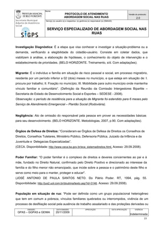 Nome: 
PROTOCOLO DE ATENDIMENTO 
ABORDAGEM SOCIAL NAS RUAS 
Versão do protocolo: 
2.0 
Secretaria Municipal 
Adjunta de Assistência 
Social 
Serviço (s) usuário (s) e respectiva (s) gerência (s) responsável (s) (SMAAS) 
SERVIÇO ESPECIALIZADO DE ABORDAGEM SOCIAL NAS 
RUAS 
EMISSÃO 
GPAS – GGPAS e GEIMA 
DATA EMISSÃO 
20/11/2009 
APROVAÇÃO 
DATA APROVAÇÃO 
VIGÊNCIA 
Indeterminada 
Investigação Diagnóstica: É a etapa que visa conhecer e investigar a situação-problema ou a demanda, verificando a elegibilidade do cidadão-usuário. Consiste em coletar dados, que viabilizem à análise, a elaboração de hipóteses, o conhecimento do objeto de intervenção e o estabelecimento de prioridades. (BELO HORIZONTE. Treinamento, s/d. Com adaptações). 
Migrante: É o indivíduo e família em situação de risco pessoal e social, em processo migratório, residente por um período inferior a 02 (dois) meses no município, e que esteja em situação de: I. procura por trabalho; II. Fixação no município; III. Mobilidade para outro município onde mantenha vínculo familiar e comunitário”. (Definição da Reunião da Comissão Intergestores Bipartite – Secretaria de Estado de Desenvolvimento Social e Esportes – SEDESE - 2008). 
Observação: o período de residência para a situação de Migrante foi estendido para 6 meses pelo Serviço de Atendimento Emergencial – Plantão Social (Rodoviária). 
Negligência: Ato de omissão do responsável pela pessoa em prover as necessidades básicas para seu desenvolvimento. (BELO HORIZONTE. Metodologias, 2007, p.90. Com adaptações). 
Órgãos de Defesa de Direitos: “Consideram-se Órgãos de Defesa de Direitos os Conselhos de Direitos, Conselhos Tutelares, Ministério Público, Defensoria Pública, Juizado da Infância e da Juventude e Delegacias Especializadas”. 
(CECA. Disponibilidade: http://www.ceca.ba.gov.br/eca_sistemadireitos.html. Acesso: 29.09.2008). 
Poder Familiar: “O poder familiar é o complexo de direitos e deveres concernentes ao pai e à mãe, fundado no Direito Natural, confirmado pelo Direito Positivo e direcionado ao interesse da família e do filho menor não emancipado, que incide sobre a pessoa e o patrimônio deste filho e serve como meio para o manter, proteger e educar". 
(JOSÉ ANTONIO DE PAULA SANTOS NETO. Do Pátrio Poder. RT, 1994, pág. 55. Disponibilidade: http://jus2.uol.com.br/doutrina/texto.asp?id=3146. Acesso: 29.09.2008). 
População em situação de rua: “Pode ser definida como um grupo populacional heterogêneo que tem em comum a pobreza, vínculos familiares quebrados ou interrompidos, vivência de um processo de desfiliação social pela ausência de trabalho assalariado e das proteções derivadas ou 
77 
 